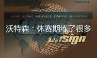沃特森：休赛期练了很多举重&让自己更强壮 还有无数个跳投