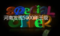 河南发现5000年王级大墓，为中华文明起源关键期提供新样本