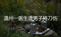 温州一医生遭男子持刀伤害致多处严重损伤，经抢救无效不幸去世