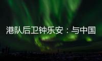 港队后卫钟乐安：与中国队的比赛像“德比”	，大家充满期待