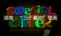 湖南：“三个高地”擘画新时代高质量发展新蓝图