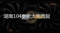湖南104岁老太死而复生，亲口讲述死后发生何事�
，专家听完都震惊
