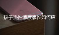 孩子热性惊厥家长如何应对？这些处理方法要记住