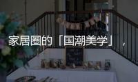 家居圈的「国潮美学」	
，缘何成为这届年轻人的心头好?