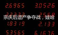 宗庆后遗产争夺战，娃哈哈与宗馥莉陷舆论漩涡