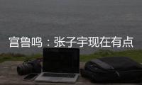 宫鲁鸣：张子宇现在有点累 另外不希望她一步跨进强对抗 慢慢来