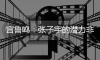 宫鲁鸣：张子宇的潜力非常大	，我们希望她在正确的道路上慢慢走