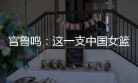宫鲁鸣：这一支中国女篮没有新的“赵继伟”新的“姚明”倒是有了