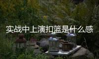 实战中上演扣篮是什么感觉？杨瀚森：我感觉我跳得不是很高