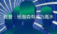 夏普：杨瀚森有成为高水平球员的潜力 他的身高&球商都能帮助球队