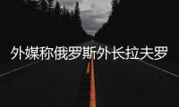 外媒称俄罗斯外长拉夫罗夫将于下周访华
	，外交部回应