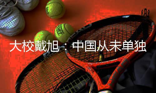大校戴旭单独让咱们更清醒
