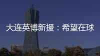大连英博新援：希望在球场上回报大家的关爱 给所有球迷带来快乐