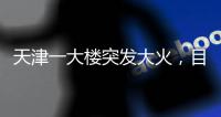 天津一大楼突发大火，目击者：大火疑从三楼餐厅开始往上蹿