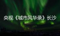 央视《城市风华录》长沙篇重磅播出，在中联重科感受“智城”风华！