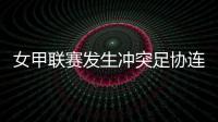 女甲联赛发生冲突足协连开7张罚单�！处罚双方球队球员官员