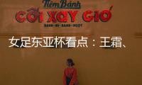 女足东亚杯看点：王霜、张琳艳两大核心回归，新人带来活力与速度