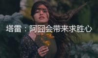 塔雷：阿囧会带来求胜心态；希望亚沙里的事能皆大欢喜