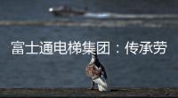 富士通电梯集团：传承劳模精神 做新时代奋斗者