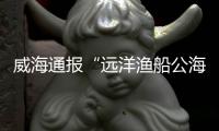 威海通报“远洋渔船公海刑案”
：1人死亡，嫌疑人已被控制