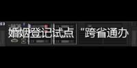 婚姻登记试点“跨省通办”两月有余 实施情况怎样？