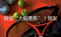 微信“大幅更新”！朋友圈功能又升级