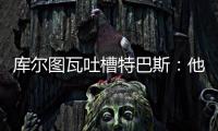 库尔图瓦吐槽特巴斯
：他非常喜欢出风头
，我没见过其他主席这样