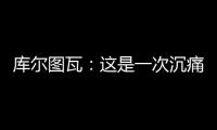 库尔图瓦：这是一次沉痛的教训，我们为自己的表现向球迷道歉