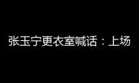 张玉宁更衣室喊话：上场了就去为身边每个队友负责
，大胆展示自己