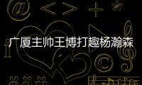 广厦主帅王博打趣杨瀚森：我让他在季后赛得到了充足的锻炼