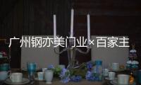 广州钢亦美门业×百家主流媒体	，打造良好的品牌生态