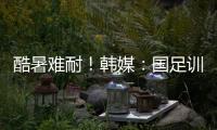酷暑难耐�！韩媒：国足训练推迟4小时进行，日本队选择室内训练