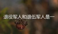 退役军人和退伍军人是一回事吗
	？两者差别其实很大