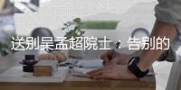送别吴孟超院士�：告别的时间太短，想说的话太多