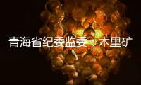 青海省纪委监委：木里矿区非法采煤问题立案查处15人