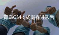 青岛GM
：杨瀚森进队后设置5年培养计划
，选秀前听取了姚明等人意见