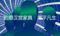 铂爵汉宫家具�：愿平凡生活 有更多喜悦