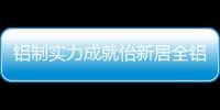 铝制实力成就怡新居全铝家居	，为消费者带来全铝整装新体验