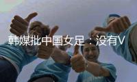 韩媒批中国女足：没有VAR的赛事中，无法阻止中国的“少林足球”