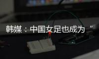 韩媒：中国女足也成为“少林足球”，企图用身体对抗弥补技术不足
