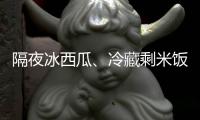 隔夜冰西瓜、冷藏剩米饭……夏天这几类食物吃不对可能进医院