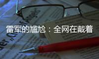 雷军的尴尬	：全网在戴着放大镜	
，找小米汽车的毛病
