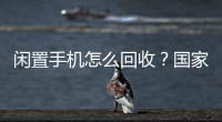闲置手机怎么回收	？国家队出招了�！