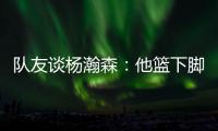 队友谈杨瀚森：他篮下脚步很棒&手感也出色，和他一起打球很舒服