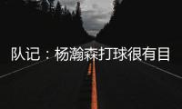 队记
：杨瀚森打球很有目的性 也许这就是总经理和主帅所说的球商