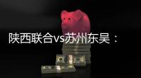 陕西联合vs苏州东吴
：双外援PK三外援
，谭凯元、高大伦首发