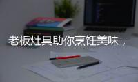 老板灶具助你烹饪美味，治愈“快节奏综合征”
