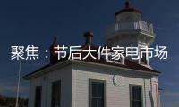 聚焦：节后大件家电市场“回归”常态