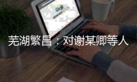 芜湖繁昌
：对谢某卿等人“套路卖”诈骗案提出抗诉