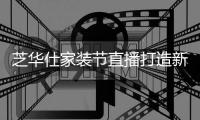 芝华仕家装节直播打造新“内容”场，以品牌综合实力引爆成交